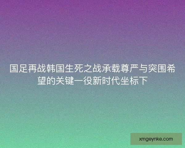 国足再战韩国生死之战承载尊严与突围希望的关键一役新时代坐标下