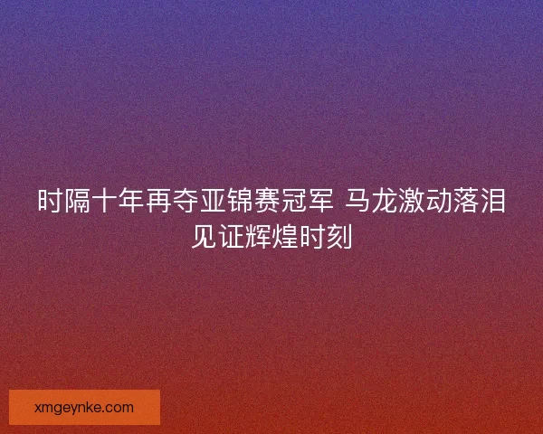 时隔十年再夺亚锦赛冠军 马龙激动落泪见证辉煌时刻