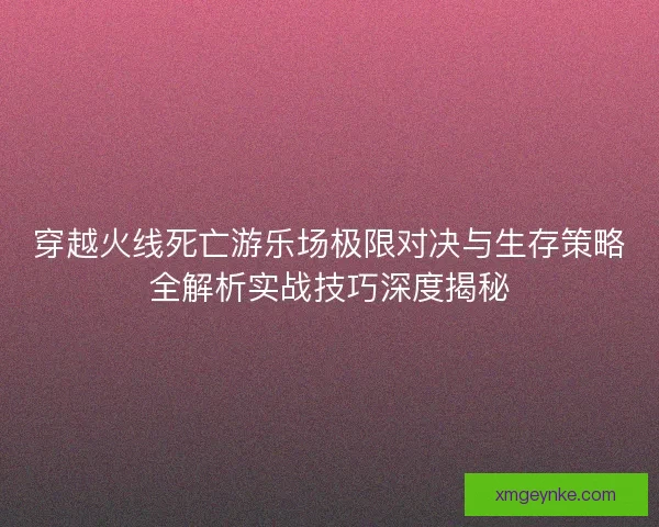 穿越火线死亡游乐场极限对决与生存策略全解析实战技巧深度揭秘