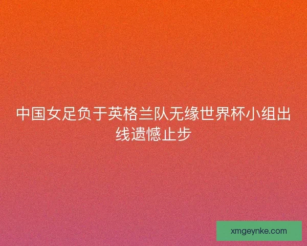 中国女足负于英格兰队无缘世界杯小组出线遗憾止步