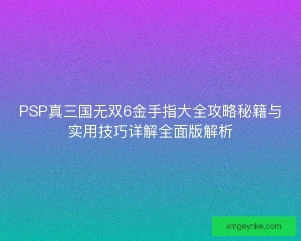 PSP真三国无双6金手指大全攻略秘籍与实用技巧详解全面版解析